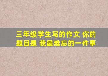 三年级学生写的作文 你的题目是 我最难忘的一件事